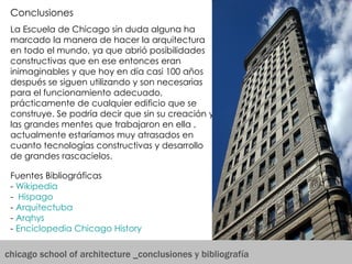 chicago school of architecture _conclusiones y bibliografía Fuentes Bibliográficas -  Wikipedia   -   Hispago -  Arquitectuba -  Arqhys -  Enciclopedia Chicago  History   Conclusiones  La Escuela de Chicago sin duda alguna ha marcado la manera de hacer la arquitectura en todo el mundo, ya que abrió posibilidades constructivas que en ese entonces eran inimaginables y que hoy en día casi 100 años después se siguen utilizando y son necesarias para el funcionamiento adecuado, prácticamente de cualquier edificio que se construye. Se podría decir que sin su creación y las grandes mentes que trabajaron en ella , actualmente estaríamos muy atrasados en cuanto tecnologías constructivas y desarrollo de grandes rascacielos.  