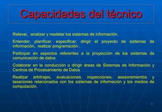 Capacidades del técnico Relevar,  analizar y modelar los sistemas de información. Entender, planificar, especificar, dirigir el proyecto de sistemas de información,  realizar programación . Participar en aspectos referentes a la proyección de los sistemas de comunicación de datos. Colaborar en la conducción o dirigir áreas de Sistemas de Información y Centros de Procesamiento de Datos Realizar arbitrajes, evaluaciones, inspecciones, asesoramientos y tasaciones relacionados con los sistemas de información y los medios de computación. 