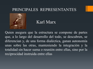 PRINCIPALES REPRESENTANTES
Karl Marx
Quien asegura que la estructura se compone de partes
que, a lo largo del desarrollo del todo, se descubren, se
diferencian y, de una forma dialéctica, ganan autonomía
unas sobre las otras, manteniendo la integración y la
totalidad sin hacer suma o reunión entre ellas, sino por la
reciprocidad instruida entre ellas
 