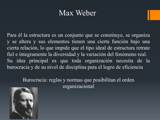 Para él la estructura es un conjunto que se constituye, se organiza
y se altera y sus elementos tienen una cierta función bajo una
cierta relación, lo que impide que el tipo ideal de estructura retrate
fiel e íntegramente la diversidad y la variación del fenómeno real.
Su idea principal es que toda organización necesita de la
burocracia y de su nivel de disciplina para el logro de eficiencia
Burocracia: reglas y normas que posibilitan el orden
organizacional
Max Weber
 