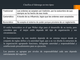 Clasifica el liderazgo en tres tipos:
Tradicional Las ordenes se aceptan por tradición, por la costumbre de que
siempre se ha hecho de ese modo
Carismático A través de su influencia, logra que las ordenes sean aceptadas
Burocrático Se acepta el sistema de poder porque proviene de un reglamento
El estilo burocrático es el que Weber elige para el desarrollo de su teoría, pero
considera que el mejor estilo depende del tipo de organización y sus
circunstancias.
El funcionamiento de este modelo depende de un sistema mayor donde un
conjunto de reglas define a la autoridad legal, que a su vez diseña la estructura de
la organización agrupando funciones, delegando autoridad y responsabilidad y
estableciendo procedimientos para su ejecución.
Los puestos se agrupan por niveles de responsabilidad cada uno depende
estrictamente del superior.
 