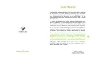 Presentación
El Ministerio de Educación, a través de sus políticas, propicia el desarrollo
de comunidades educativas abiertas y respetuosas de la diversidad,
fomentado una participación activa de los miembros que las componen,
para el mejoramiento de la calidad de los aprendizajes y de las
oportunidades de integración social de todos los niños, niñas y jóvenes
de nuestro país.
La Política de Participación de Padres, Madres y Apoderados/as en el
marco de la Reforma Educacional, tiene como propósito potenciar el rol
de los padres como agentes socializadores de sus hijos y actores
relevantes en la política educacional en los diferentes niveles del sistema.
Se ha comprobado que cuando los padres están involucrados con la
educación de sus hijos, éstos muestran un mejor rendimiento, mejor
conducta y mejor disposición hacia el aprendizaje en general.
El presente documento tiene como finalidad entregar información
y orientaciones a la familia de niños, niñas y jóvenes con
discapacidad que facilite su incorporación a distintas instancias
de participación educacional, comunitaria y social de un modo más
efectivo. Así mismo tener un conocimiento más amplio sobre las
diversas opciones educativas y laborales para sus hijos e hijas.
El Programa de Educación Especial los invita a asumir en familia, el
desafío de ampliar los espacios de crecimiento educativo, cultural y
laboral para niños, niñas y jóvenes.
Ministerio de Educación
División de Educacion General
Programa de Educación Especial
1
P
A
G I N
A
AUTOR
PROGRAMA DE EDUCACION ESPECIAL
OCTUBRE 2002
 