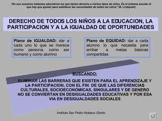 Plano de EQUIDAD:  dar a cada alumno lo que necesita para arribar a metas básicas compartidas Plano de IGUALDAD:  dar a cada uno lo que se merece como persona, como ser humano y como alumno DERECHO DE TODOS LOS NIÑOS A LA EDUCACION, LA PARTICIPACION Y A LA IGUALDAD DE OPORTUNIDADES “ No son nuestros sistemas educativos los que tienen derecho a ciertos tipos de niños. Es el sistema escolar el que hay que ajustar para satisfacer las necesidades de todos los niños”  (B. Lindquist) BUSCANDO: ELIMINAR LAS BARRERAS QUE EXISTEN PARA EL APRENDIZAJE Y LA PARTICIPACION, CON EL FIN  DE QUE LAS DIFERENCIAS CULTURALES, SOCIOECONOMICAS, SINGULARES Y DE GENERO NO SE CONVIERTAN EN DESIGUALDADES EDUCATIVAS Y POR ESA VIA EN DESIGUALDADES SOCIALES 