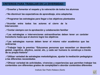 Ofrecer variedad de actividades, vivencias y experiencias que permitan trabajar los contenidos con diferentes grados de complejidad o abordar contenidos diferentes CRITERIOS PARA TRABAJAR EN LA DIVERSIDAD: Enseñar y fomentar el respeto y la valoración de todos los alumnos No disminuir las expectativas de aprendizaje, sino adaptarlas Programar las estrategias para llegar a los objetivos planteados Acordar entre todos los actores el cierre de la intervención Contar siempre con la aprobación y colaboración familiar Las estrategias e intervenciones extraordinarias deben tener un carácter transitorio hasta que el alumno logre los objetivos Las estrategias nuevas deben tener el mismo valor académico que las ordinarias Trabajar bajo la premisa “Educamos personas que necesitan un desarrollo global, cognitivo, afectivo, social, etc, y cada ser humano lo construye a través de su propia historia” Utilizar variedad de estrategias metodológicas, ajustar la mediación pedagógica a las diferentes necesidades  