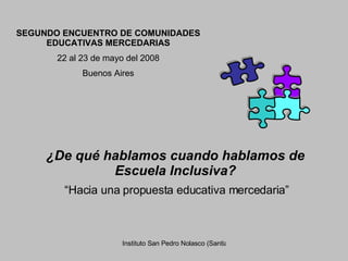 SEGUNDO ENCUENTRO DE COMUNIDADES EDUCATIVAS MERCEDARIAS 22 al 23 de mayo del 2008 Buenos Aires ¿De qué hablamos cuando hablamos de Escuela Inclusiva? “ Hacia una propuesta educativa mercedaria” 