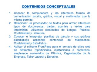 CONTENIDOS CONCEPTUALES Conocer la computadora y las diferentes formas de comunicación escrita, gráfica, visual y multimedial que la misma permite. Relacionar un procesador de textos para armar diferentes tipos de documentos, cartas, apuntes y textos para imprimirlos, utilizando contenidos de Lengua, Plástica, Contabilidad y Literatura. Conocer e interpretar planillas de cálculo y sus gráficos estadísticos aplicando contenidos de Matemática, Contabilidad y Estadística. Aplicar  el utilitario FrontPage para el armado de sitios web de diferentes reparticiones, instituciones o comercios, empleando contenidos de Plástica, Organización de la Empresa, Taller Laboral y Derecho.   