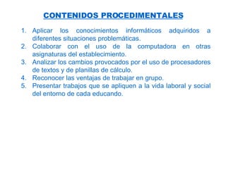 CONTENIDOS PROCEDIMENTALES Aplicar los conocimientos informáticos adquiridos a diferentes situaciones problemáticas. Colaborar con el uso de la computadora en otras asignaturas del establecimiento. Analizar los cambios provocados por el uso de procesadores de textos y de planillas de cálculo. Reconocer las ventajas de trabajar en grupo. P resentar trabajos que se apliquen a la vida laboral y social del entorno de cada educando . 