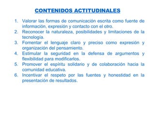 CONTENIDOS ACTITUDINALES Valorar las formas de comunicación escrita como fuente de información, expresión y contacto con el otro. Reconocer la naturaleza, posibilidades y limitaciones de la tecnología. Fomentar el lenguaje claro y preciso como expresión y organización del pensamiento. Estimular la seguridad en la defensa de argumentos y flexibilidad para modificarlos. Promover el espíritu solidario y de colaboración hacia la comunidad educativa. Incentivar el respeto por las fuentes y honestidad en la presentación de resultados. 