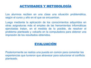 Los alumnos reciben en una clase una situación problemática, según el curso y año en el que se encuentran.  Luego mediante la aplicación de los conocimientos adquiridos en otras asignaturas más el empleo de las herramientas informáticas ejercitadas tratan, en el medida de lo posible, de resolver el problema planteado y volcarlo en la computadora para obtener una impresión de los resultados obtenidos.  ACTIVIDADES Y METODOLOGÍA EVALUACIÓN Posteriormente se realiza una puesta en común para comentar las experiencias que tuvieron que atravesar para solucionar el conflicto planteado. 