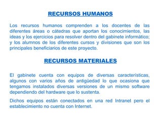 Los recursos humanos comprenden a los docentes de las diferentes áreas o cátedras que aportan los conocimientos, las ideas y los ejercicios para resolver dentro del gabinete informático; y los alumnos de los diferentes cursos y divisiones que son los principales beneficiarios de este proyecto. RECURSOS HUMANOS RECURSOS MATERIALES El gabinete cuenta con equipos de diversas características, algunos con varios años de antigüedad lo que ocasiona que tengamos instalados diversas versiones de un mismo software dependiendo del hardware que lo sustenta. Dichos equipos están conectados en una red Intranet pero el establecimiento no cuenta con Internet. 