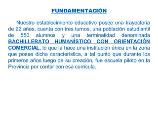 Nuestro establecimiento educativo   posee una trayectoria de 22 años, cuenta con tres turnos, una población estudiantil de 550 alumnos y una terminalidad denominada   BACHILLERATO HUMANÍSTICO CON ORIENTACIÓN COMERCIAL ,  lo que la hace una institución única en la zona que posee dicha característica, a tal punto que durante los primeros años luego de su creación, fue escuela piloto en la Provincia por contar con esa currícula.  FUNDAMENTACIÓN 