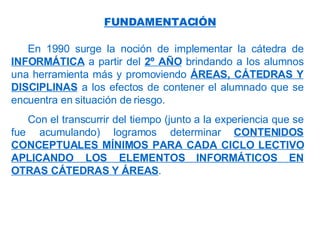 En 1990 surge la noción de implementar la cátedra de  INFORMÁTICA  a partir del  2º AÑO  brindando a los alumnos una herramienta más y promoviendo  ÁREAS, CÁTEDRAS Y DISCIPLINAS  a los efectos de contener el alumnado que se encuentra en situación de riesgo. Con el transcurrir del tiempo (junto a la experiencia que se fue acumulando) logramos determinar  CONTENIDOS CONCEPTUALES MÍNIMOS PARA CADA CICLO LECTIVO APLICANDO LOS ELEMENTOS INFORMÁTICOS EN OTRAS CÁTEDRAS Y ÁREAS .   FUNDAMENTACIÓN 