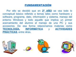 Por ello se decidió que en  2º AÑO  se vea todo lo conceptual básico referido a temas tales como hardware y software, programa, dato, información y sistema, manejo del entorno Windows y todo aquello que implica un primer acercamiento del alumno al manejo de una PC y sus accesorios. De esa forma relacionamos materias como  TECNOLOGÍA,   INFORMÁTICA  y  ACTIVIDADES PRÁCTICAS , entre otras. FUNDAMENTACIÓN 