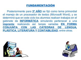 Posteriormente para  3º AÑO  se fijó como tema primordial el manejo de un procesador de textos (Microsoft Word), y se determinó que en este ciclo los alumnos realicen trabajos en el gabinete de  INFORMÁTICA  simulando pertenecer a una  imprenta ; realizando así tareas variadas  EN FORMA CONJUNTA CON LAS CÁTEDRAS DE LENGUA, PLÁSTICA, LITERATURA Y CONTABILIDAD , entre otras. FUNDAMENTACIÓN 