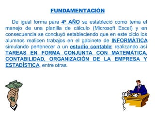 De igual forma para  4º AÑO  se estableció como tema el manejo de una planilla de cálculo (Microsoft Excel) y en consecuencia se concluyó estableciendo que en este ciclo los alumnos realicen trabajos en el gabinete de  INFORMÁTICA  simulando pertenecer a un  estudio contable ; realizando así  TAREAS EN FORMA CONJUNTA CON MATEMÁTICA, CONTABILIDAD, ORGANIZACIÓN DE LA EMPRESA Y ESTADÍSTICA , entre otras. FUNDAMENTACIÓN 
