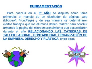 Para concluir en el  5º AÑO  se dispuso como tema primordial el manejo de un diseñador de páginas web (Microsoft FrontPage) y de esa manera se determinaron ciertos trabajos que los alumnos deben realizar para concluir armando la página del microemprendimiento que desarrollaron durante el año  RELACIONANDO LAS CÁTEDRAS DE TALLER LABORAL, CONTABILIDAD, ORGANIZACIÓN DE LA EMPRESA, DERECHO Y PLÁSTICA , entre otras. FUNDAMENTACIÓN 