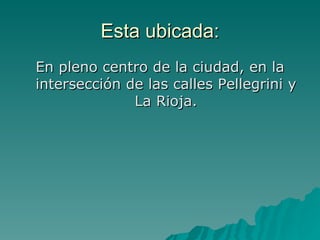 Esta ubicada: En pleno centro de la ciudad, en la intersección de las calles Pellegrini y La Rioja. 