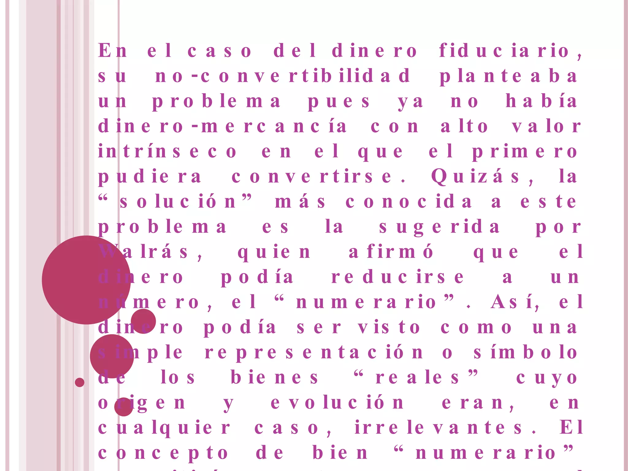 En el caso del dinero fiduciario, su no-convertibilidad planteaba un problema pues ya no había dinero-mercancía con alto valor intrínseco en el que el primero pudiera convertirse. Quizás, la “solución” más conocida a este problema es la sugerida por Walrás, quien afirmó que el dinero podía reducirse a un número, el “numerario”. Así, el dinero podía ser visto como una simple representación o símbolo de los bienes “reales” cuyo origen y evolución eran, en cualquier caso, irrelevantes. El concepto de bien “numerario” permitiría entonces que el subastador Walrás ya no anunciara los precios (en términos del bien numerario) con el fin de lograr el equilibrio en todos los mercados. 