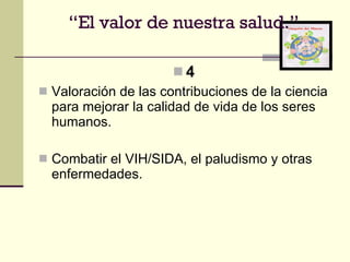 4 Valoración de las contribuciones de la ciencia para mejorar la calidad de vida de los seres humanos. Combatir el VIH/SIDA, el paludismo y otras enfermedades. “ El valor de nuestra salud.” 
