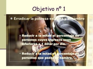 Objetivo nº 1 Erradicar la pobreza extrema y el hambre   Reducir a la mitad el porcentaje de personas cuyos ingresos sean inferiores a 1 dólar por día. Reducir a la mitad el porcentaje de personas que padecen hambre. 