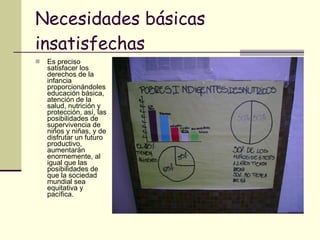 Necesidades básicas insatisfechas Es preciso satisfacer los derechos de la infancia proporcionándoles educación básica, atención de la salud, nutrición y protección, así, las posibilidades de supervivencia de niños y niñas, y de disfrutar un futuro productivo, aumentarán enormemente, al igual que las posibilidades de que la sociedad mundial sea equitativa y pacífica. 