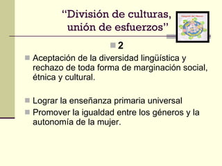 2 Aceptación de la diversidad lingüística y rechazo de toda forma de marginación social, étnica y cultural. Lograr la enseñanza primaria universal Promover la igualdad entre los géneros y la autonomía de la mujer. “ División de culturas,  unión de esfuerzos” 