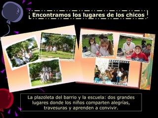 Encontramos los lugares de los chicos La plazoleta del barrio y la escuela: dos grandes lugares donde los niños comparten alegrías, travesuras y aprenden a convivir. 