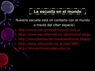 La escuela en el mundo Nuestra escuela está en contacto con el mundo a través del ciber espacio : http://www.esc-generalmosconi.com.ar http://www.escuelamosconi-edumusical.blogspot.com http://escuelamosconi-medioambiente.blogspot.com http://www.educared.org.ar/aua/2007 http://encuentroescuelas.educ.ar   