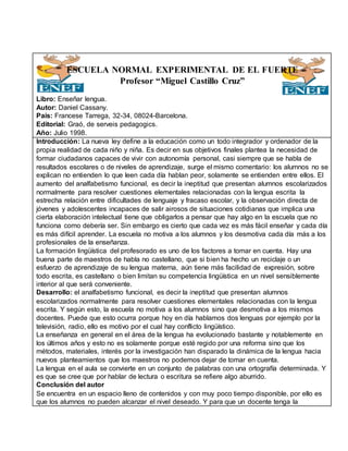 ESCUELA NORMAL EXPERIMENTAL DE EL FUERTE
Profesor “Miguel Castillo Cruz”
Libro: Enseñar lengua.
Autor: Daniel Cassany.
País: Francese Tarrega, 32-34, 08024-Barcelona.
Editorial: Graó, de serveis pedagogics.
Año: Julio 1998.
Introducción: La nueva ley define a la educación como un todo integrador y ordenador de la
propia realidad de cada niño y niña. Es decir en sus objetivos finales plantea la necesidad de
formar ciudadanos capaces de vivir con autonomía personal, casi siempre que se habla de
resultados escolares o de niveles de aprendizaje, surge el mismo comentario: los alumnos no se
explican no entienden lo que leen cada día hablan peor, solamente se entienden entre ellos. El
aumento del analfabetismo funcional, es decir la ineptitud que presentan alumnos escolarizados
normalmente para resolver cuestiones elementales relacionadas con la lengua escrita la
estrecha relación entre dificultades de lenguaje y fracaso escolar, y la observación directa de
jóvenes y adolescentes incapaces de salir airosos de situaciones cotidianas que implica una
cierta elaboración intelectual tiene que obligarlos a pensar que hay algo en la escuela que no
funciona como debería ser. Sin embargo es cierto que cada vez es más fácil enseñar y cada día
es más difícil aprender. La escuela no motiva a los alumnos y los desmotiva cada día más a los
profesionales de la enseñanza.
La formación lingüística del profesorado es uno de los factores a tomar en cuenta. Hay una
buena parte de maestros de habla no castellano, que si bien ha hecho un reciclaje o un
esfuerzo de aprendizaje de su lengua materna, aún tiene más facilidad de expresión, sobre
todo escrita, es castellano o bien limitan su competencia lingüística en un nivel sensiblemente
interior al que será conveniente.
Desarrollo: el analfabetismo funcional, es decir la ineptitud que presentan alumnos
escolarizados normalmente para resolver cuestiones elementales relacionadas con la lengua
escrita. Y según esto, la escuela no motiva a los alumnos sino que desmotiva a los mismos
docentes. Puede que esto ocurra porque hoy en día hablamos dos lenguas por ejemplo por la
televisión, radio, ello es motivo por el cual hay conflicto lingüístico.
La enseñanza en general en el área de la lengua ha evolucionado bastante y notablemente en
los últimos años y esto no es solamente porque esté regido por una reforma sino que los
métodos, materiales, interés por la investigación han disparado la dinámica de la lengua hacia
nuevos planteamientos que los maestros no podemos dejar de tomar en cuenta.
La lengua en el aula se convierte en un conjunto de palabras con una ortografía determinada. Y
es que se cree que por hablar de lectura o escritura se refiere algo aburrido.
Conclusión del autor
Se encuentra en un espacio lleno de contenidos y con muy poco tiempo disponible, por ello es
que los alumnos no pueden alcanzar el nivel deseado. Y para que un docente tenga la
 