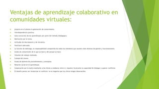 Ventajas de aprendizaje colaborativo en
comunidades virtuales:
 propicia en el alumno la generación de conocimiento.
 interdependencia positiva.
 Auto-corrección de los aprendizajes por parte del método dialógogico.
 Motivación por la tarea.
 Actitudes de discrepancia y de iniciativa.
 feed-back adecuado.
 La función de liderazgo, es responsabilidad compartida de todos los miembros que asumen roles diversos de gestión y funcionamiento.
 Grado de comprensión de lo que se hace y del porqué se hace.
 Volumen de trabajo realizado.
 Calidad del mismo.
 Grado de dominio de procedimientos y conceptos.
 Relación social en el aprendizaje.
 Cooperación por lo tanto enseñarles a los chicos a colaborar entre sí, requiere inculcarles la capacidad de dialogar y superar conflictos
 El desafío parece ser revalorizar el conflicto: no es negativo que los chicos tengan desacuerdos.
 