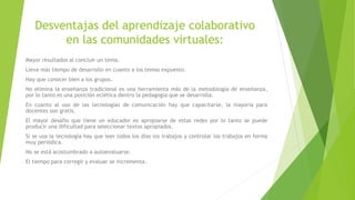 Desventajas del aprendizaje colaborativo
en las comunidades virtuales:
Mayor resultados al concluir un tema.
Lleva más tiempo de desarrollo en cuanto a los temas expuesto.
Hay que conocer bien a los grupos.
No elimina la enseñanza tradicional es una herramienta más de la metodología de enseñanza,
por lo tanto es una posición eclética dentro la pedagogía que se desarrolla.
En cuanto al uso de las tecnologías de comunicación hay que capacitarse, la mayoría para
docentes son gratis.
El mayor desafío que tiene un educador es apropiarse de estas redes por lo tanto se puede
producir una dificultad para seleccionar textos apropiados.
Si se usa la tecnología hay que leer todos los días los trabajos y controlar los trabajos en forma
muy periódica.
No se está acostumbrado a autoevaluarse.
El tiempo para corregir y evaluar se incrementa.
 