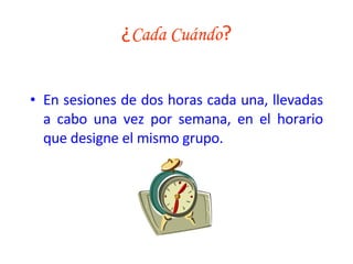 ¿ Cada Cuándo ? En sesiones de dos horas cada una, llevadas a cabo una vez por semana, en el horario que designe el mismo grupo. 