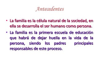 Antecedentes La familia es la célula natural de la sociedad, en ella se desarrolla el ser humano como persona. La familia es la primera escuela de educación que habrá de dejar huella en la vida de la persona, siendo los padres  principales responsables de este proceso. 