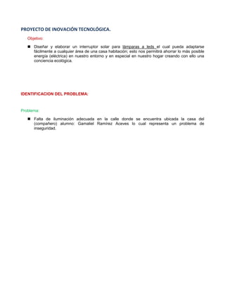 PROYECTO DE INOVACIÓN TECNOLÓGICA. 
Objetivo: 
 Diseñar y elaborar un interruptor solar para lámparas a leds el cual pueda adaptarse fácilmente a cualquier área de una casa habitación; esto nos permitirá ahorrar lo más posible energía (eléctrica) en nuestro entorno y en especial en nuestro hogar creando con ello una conciencia ecológica. 
IDENTIFICACION DEL PROBLEMA: 
Problema: 
 Falta de iluminación adecuada en la calle donde se encuentra ubicada la casa del (compañero) alumno: Gamaliel Ramírez Aceves lo cual representa un problema de inseguridad. 
 
