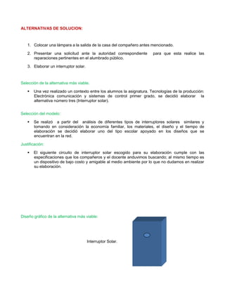 ALTERNATIVAS DE SOLUCION: 
1. Colocar una lámpara a la salida de la casa del compañero antes mencionado. 
2. Presentar una solicitud ante la autoridad correspondiente para que esta realice las reparaciones pertinentes en el alumbrado público. 
3. Elaborar un interruptor solar. 
Selección de la alternativa más viable. 
 Una vez realizado un contexto entre los alumnos la asignatura. Tecnologías de la producción: Electrónica comunicación y sistemas de control primer grado, se decidió elaborar la alternativa número tres (Interruptor solar). 
Selección del modelo: 
 Se realizó a partir del análisis de diferentes tipos de interruptores solares similares y tomando en consideración la economía familiar, los materiales, el diseño y el tiempo de elaboración se decidió elaborar uno del tipo escolar apoyado en los diseños que se encuentran en la red. 
Justificación: 
 El siguiente circuito de interruptor solar escogido para su elaboración cumple con las especificaciones que los compañeros y el docente anduvimos buscando; al mismo tiempo es un dispositivo de bajo costo y amigable al medio ambiente por lo que no dudamos en realizar su elaboración. 
Diseño gráfico de la alternativa más viable: 
Interruptor Solar. 
 