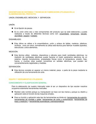 DESCRIPCION DE SISTEMAS Y TECNICAS DE FABRICACION UTILIZAAS EN LA ELABORACION DEL PROYECTO. 
UNION, ENSAMBLADO, MEDICION, Y SEPARCION: 
UNIÓN: 
 Es la fijación de piezas. 
 Es la unión entre dos o más componentes del producto que se está elaborando y puede realizarse a través de diferentes técnicas como son: ensamblado, remachado, clavado, atornillado, pegado y soldado. 
ENSAMBLADO: 
 Esta última se refiere a la ensambladura, unión y enlace de tablas, maderos, plásticos, acrílicos, unos con otros, normalmente se utiliza esta técnica para fabricar muebles aparatos, estructuras u otros elementos. 
MEDICIÓN: 
 Esta técnica utiliza métodos, dispositivos y cálculos para medir cantidades eléctricas. La medición de cantidades eléctricas puede hacerse al medir parámetros eléctricos de un sistema. Usando transductores, propiedades físicas como la temperatura, presión, flujo, fuerza, y muchas otras pueden convertirse en señales eléctricas, que pueden ser convenientemente registradas y medidas. 
SEPARACIÓN: 
 Esta técnica consiste en separar un mismo material, pieza o parte de la pieza mediante la utilización de una herramienta de corte. 
EQUIPO Y HERRAMIENTAS UTILIZADAS: 
CONOCIMIENTO Y CLASIFICACION GENERAL: 
Para la elaboración de nuestro interruptor solar al ser un dispositivo de tipo escolar nosotros ocupamos solamente herramientas manuales. 
 Reciben este nombre porque su manipulación se hace con las manos y porque su diseño y aplicación está en función de las maquinas simples. 
 Para su función y aplicación este tipo de herramientas se divide en: herramientas de sujeción, herramientas de montaje y golpe, herramientas de corte y conformación, herramientas de trazo y medición y herramientas automáticas y semiautomáticas. 
 