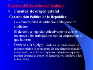 Fuentes del derecho del trabajo Fuentes  de origen estatal - Constitución Política de la República: La voluntariedad de afiliación tratándose de  sindicatos   El derecho a negociar colectivamente que se reconoce a los trabajadores con la empresa en la que laboren Derecho a la huelga :  Existe en la Constitución un reconocimiento sólo indirecto de este derecho al aludir únicamente en su texto a aquellos trabajadores que no pueden declararla, como los funcionarios públicos y los municipales..  