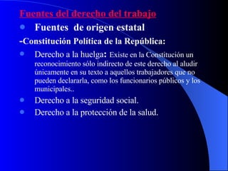 Fuentes del derecho del trabajo Fuentes  de origen estatal - Constitución Política de la República: Derecho a la huelga :  Existe en la Constitución un reconocimiento sólo indirecto de este derecho al aludir únicamente en su texto a aquellos trabajadores que no pueden declararla, como los funcionarios públicos y los municipales..  Derecho a la seguridad social. Derecho a la protección de la salud. 