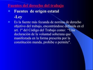 Fuentes del derecho del trabajo Fuentes  de origen estatal -Ley Es la fuente más fecunda de normas de derecho objetivo del trabajo, encontrándose definida en el art. 1º del Código del Trabajo como:  “Una declaración de la voluntad soberana que manifestada en la forma prescrita por la constitución manda, prohibe o permite". 