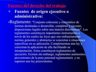 Fuentes del derecho del trabajo Fuentes  de origen ejecutivo o administrativo: - Reglamento:  "Conjunto coherente y sistemático de normas destinadas a desarrollar, completar y ejecutar, disposiciones legales sobre una materia determinada". Los reglamentos constituyen importantes instrumentos a través de los cuales las leyes que son ordinariamente normas generales y abstractas se concretan a situaciones específicas en su aplicación. Complementan una ley y concretan la aplicación de ella facilitando su interpretación. Estos constituyen reglamentos de ejecución. Existen sin embargo, reglamentos autónomos, provenientes de la pura potestad reglamentaria  y no suponen una ley preexistentes. 
