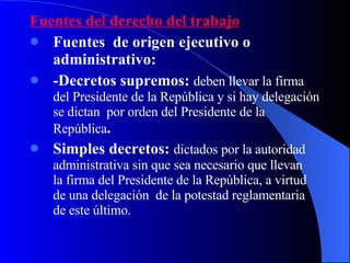 Fuentes del derecho del trabajo Fuentes  de origen ejecutivo o administrativo: -Decretos supremos:  deben llevar la firma del Presidente de la República y si hay delegación se dictan  por orden del Presidente de la República . Simples decretos:  dictados por la autoridad administrativa sin que sea necesario que llevan  la firma del Presidente de la República, a virtud de una delegación  de la potestad reglamentaria de este último. 