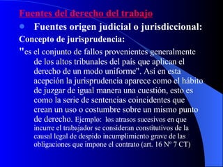 Fuentes del derecho del trabajo Fuentes origen judicial o jurisdiccional: Concepto de jurisprudencia: " es el conjunto de fallos provenientes generalmente de los altos tribunales del país que aplican el derecho de un modo uniforme". Así en esta acepción la jurisprudencia aparece como el hábito de juzgar de igual manera una cuestión, esto es como la serie de sentencias coincidentes que crean un uso o costumbre sobre un mismo punto de derecho.  Ejemplo:  los atrasos sucesivos en que incurre el trabajador se consideran constitutivos de la causal legal de despido incumplimiento grave de las obligaciones que impone el contrato (art. 16 Nº 7 CT) 