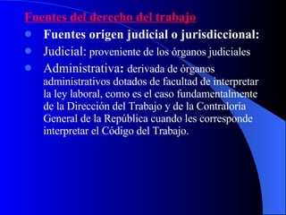 Fuentes del derecho del trabajo Fuentes origen judicial o jurisdiccional: Judicial:   proveniente de los órganos judiciales  Administrativa :  derivada de órganos administrativos dotados de facultad de interpretar la ley laboral, como es el caso fundamentalmente de la Dirección del Trabajo y de la Contraloría General de la República cuando les corresponde interpretar el Código del Trabajo. 