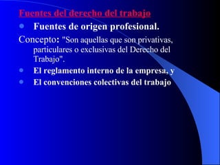 Fuentes del derecho del trabajo Fuentes de origen profesional.   Concepto :  "Son aquellas que son privativas, particulares o exclusivas del Derecho del Trabajo".  El reglamento interno de la empresa, y El convenciones colectivas del trabajo 
