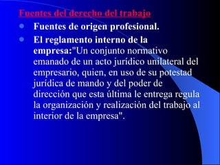 Fuentes del derecho del trabajo Fuentes de origen profesional.   El reglamento interno de la empresa: "Un conjunto normativo  emanado de un acto jurídico unilateral del empresario, quien, en uso de su potestad jurídica de mando y del poder de dirección que esta última le entrega regula la organización y realización del trabajo al interior de la empresa". 