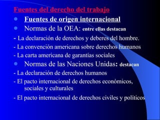 Fuentes del derecho del trabajo Fuentes de origen internacional   Normas de la OEA:   entre ellas destacan -  La declaración de derechos y deberes del hombre. - La convención americana sobre derechos humanos - La carta americana de garantías sociales Normas de las Naciones Unidas :  destacan - La declaración de derechos humanos - El pacto internacional de derechos económicos, sociales y culturales - El pacto internacional de derechos civiles y políticos   