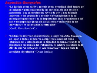 Aspectos Generales “ La justicia como valor y además como necesidad vital dentro de la sociedad y para cada una de las personas, de una posición secundaria- que culturalmente revela de por sí una falencia importante- ha empezado a recibir el reconocimiento de su ontológico significado y de su importancia en la organización del país y del papel que juega en la existencia y desarrollo de los individuos y en sus relaciones entre ellos”  ( Guido Macchiavello C.) “ El derecho internacional del trabajo surge con  doble finalidad,  sin lugar a dudas: regular la competencia nacional como internacional y salvaguardar la dignidad humana, evitando la explotación económica del trabajador. El célebre postulado de la OIT de que “ el trabajo no es una mercancia”  deja en claro la susodicha vinculación ”·(Oscar Ermida)   