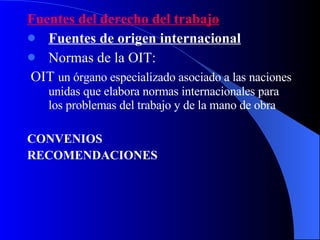 Fuentes del derecho del trabajo Fuentes de origen internacional   Normas de la OIT: OIT  un órgano especializado asociado a las naciones unidas que elabora normas internacionales para los problemas del trabajo y de la mano de obra CONVENIOS  RECOMENDACIONES   