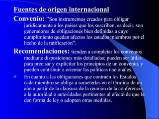 Fuentes de origen internacional   Convenio:  “ Son instrumentos creados para obligar jurídicamente a los países que los suscriben, es decir, son generadores de obligaciones bien definidas a cuyo cumplimiento quedan afectos los estados miembros por el hecho de la ratificación”. Recomendaciones:   tienden a completar los convenios mediante disposiciones más detalladas; pueden ser útiles para precisar y explicitar los principios de un convenio, y pueden contribuir a orientar las políticas nacionales. En cuanto a las obligaciones que contraen los Estados cada miembro se obliga a someterlas en el término de un año a partir de la clausura de la reunión de la conferencia a la autoridad o autoridades pertinentes al efecto de que le den forma de ley o adopten otras medidas. 
