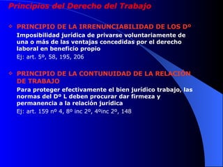 Principios del Derecho del Trabajo PRINCIPIO DE LA IRRENUNCIABILIDAD DE LOS Dº Imposibilidad jurídica de privarse voluntariamente de una o más de las ventajas concedidas por el derecho laboral en beneficio propio Ej: art. 5º, 58, 195, 206 PRINCIPIO DE LA CONTUNUIDAD DE LA RELACIÓN DE TRABAJO Para proteger efectivamente el bien jurídico trabajo, las normas del Dº L deben procurar dar firmeza y permanencia a la relación jurídica Ej: art. 159 nº 4, 8º inc 2º, 4ºinc 2º, 148 